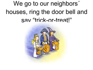 We go to our neighbors´ houses, ring the door bell and say “trick-or-treat!” 