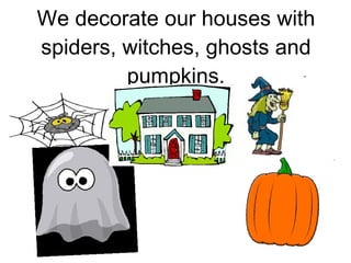We decorate our houses with spiders, witches, ghosts and pumpkins. 
