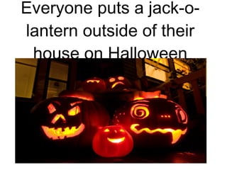 Everyone puts a jack-o-lantern outside of their house on Halloween 