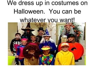 We dress up in costumes on Halloween.  You can be whatever you want! 