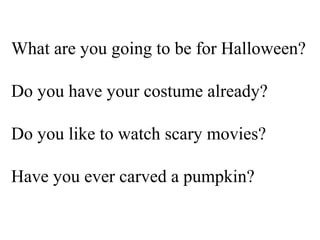 What are you going to be for Halloween?

Do you have your costume already?

Do you like to watch scary movies?

Have you ever carved a pumpkin?
 