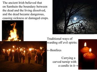 The ancient Irish believed that
on Samhain the boundary between
the dead and the living dissolved,
and the dead became dangerous,
causing sickness or damaged crops.




                                Traditional ways of
                                warding off evil spirits:

                                ←Bonfires

                                            Carrying a
                                     carved turnip with
                                         a candle in it→
 