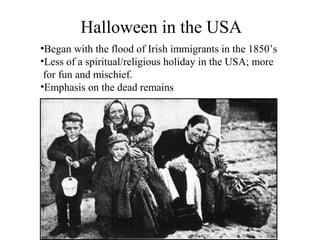 Halloween in the USA
•Began with the flood of Irish immigrants in the 1850’s
•Less of a spiritual/religious holiday in the USA; more
 for fun and mischief.
•Emphasis on the dead remains
 