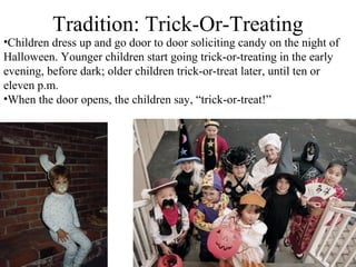 Tradition: Trick-Or-Treating
•Children dress up and go door to door soliciting candy on the night of
Halloween. Younger children start going trick-or-treating in the early
evening, before dark; older children trick-or-treat later, until ten or
eleven p.m.
•When the door opens, the children say, “trick-or-treat!”
 