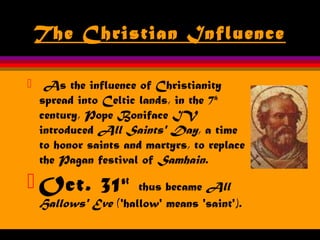 The Christian Influence
 As the influence of Christianity
spread into Celtic lands, in the 7th
century, Pope Boniface IV
introduced All Saints' Day, a time
to honor saints and martyrs, to replace
the Pagan festival of Samhain.
 Oct. 31st
thus became All
Hallows' Eve ('hallow' means 'saint').
 