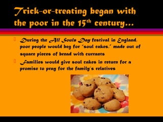 Trick-or-treating began with
the poor in the 15th
century…
 During the All Souls Day festival in England,
poor people would beg for “soul cakes,” made out of
square pieces of bread with currants
 Families would give soul cakes in return for a
promise to pray for the family’s relatives
 