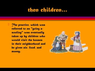 then children…
 The practice, which was
referred to as "going a-
souling" was eventually
taken up by children who
would visit the houses
in their neighborhood and
be given ale, food, and
money.
 