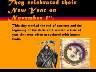They celebrated their
New Year on
November 1st
.
 This day marked the end of summer and the
beginning of the dark, cold winter, a time of
year that was often associated with human
death.
 