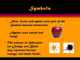 Symbols
 Nuts, fruits and apples were part of the
Samhain harvest ceremonies.
 Apples were sacred and
lucky!
 The colours of Halloween
are Orange and Black -
they represent harvest
(orange) and death (black)
 