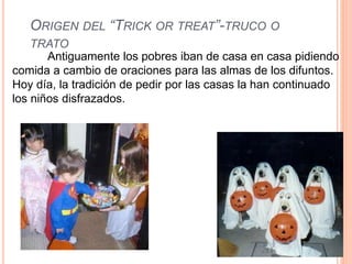 ORIGEN DEL “TRICK OR TREAT”-TRUCO O 
TRATO 
Antiguamente los pobres iban de casa en casa pidiendo 
comida a cambio de oraciones para las almas de los difuntos. 
Hoy día, la tradición de pedir por las casas la han continuado 
los niños disfrazados. 
 