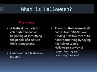 What is Halloween?

         The history
 A festival is a party to      The word Halloween itself
  celebrate the end or           comes from “All-Hallows-
  beginning of something         Evening.” Hallow means to
  the people of a culture        honor something by saying
  think is important.            it is holy or sacred.
                                 Halloween is a way of
                                 remembering and
 Halloween is a festival or
                                 honoring the dead.
  holiday.
 
