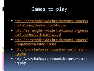 Games to play

 http://learnenglishkids.britishcouncil.org/en/s
    hort-stories/the-haunted-house
   http://learnenglishkids.britishcouncil.org/en/s
    hort-stories/dark-dark-wood
   http://learnenglishkids.britishcouncil.org/en/f
    un-games/haunted-house
   http://www.halloweenmountain.com/matchi
    ng.php
   http://www.halloweenmountain.com/matchi
    ng.php
 