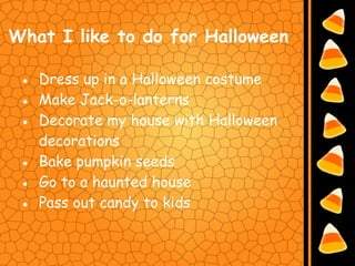 What I like to do for Halloween

 ● Dress up in a Halloween costume
 ● Make Jack-o-lanterns
 ● Decorate my house with Halloween
   decorations
 ● Bake pumpkin seeds
 ● Go to a haunted house
 ● Pass out candy to kids
 
