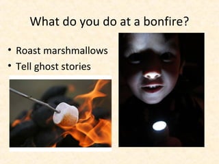 What do you do at a bonfire?

• Roast marshmallows
• Tell ghost stories
 