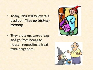 • Today, kids still follow this
  tradition. They go trick-or-
  treating.

• They dress up, carry a bag,
  and go from house to
  house, requesting a treat
  from neighbors.
 