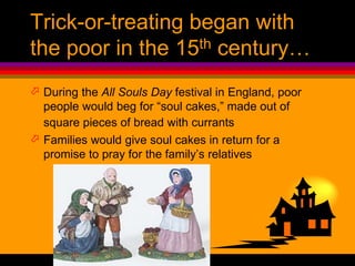 Trick-or-treating began with
the poor in the 15th century…
 During the All Souls Day festival in England, poor
people would beg for “soul cakes,” made out of
square pieces of bread with currants
 Families would give soul cakes in return for a
promise to pray for the family’s relatives
 