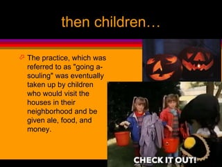 then children…
 The practice, which was
referred to as "going a-
souling" was eventually
taken up by children
who would visit the
houses in their
neighborhood and be
given ale, food, and
money.
 