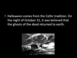 Origins
• Halloween comes from the Celtic tradition. On
the night of October 31, it was believed that
the ghosts of the dead returned to earth.

 