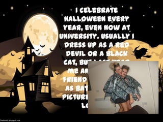 I celebrate
Halloween every
year, even now at
University. Usually I
dress up as a red
devil or a black
cat, but last year
me and my best
friend dressed up
as bats. Here is a
picture for you to
look at.

 