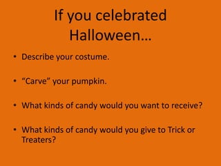 If you celebrated
Halloween…
• Describe your costume.
• “Carve” your pumpkin.
• What kinds of candy would you want to receive?
• What kinds of candy would you give to Trick or
Treaters?

 