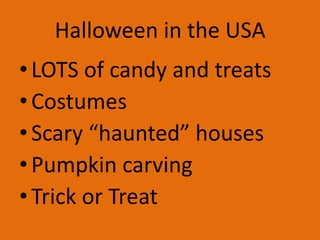 Halloween in the USA
• LOTS of candy and treats
• Costumes
• Scary “haunted” houses
• Pumpkin carving
• Trick or Treat

 