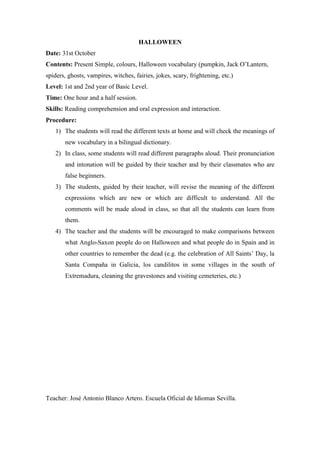 HALLOWEEN
Date: 31st October
Contents: Present Simple, colours, Halloween vocabulary (pumpkin, Jack O’Lantern,
spiders, ghosts, vampires, witches, fairies, jokes, scary, frightening, etc.)
Level: 1st and 2nd year of Basic Level.
Time: One hour and a half session.
Skills: Reading comprehension and oral expression and interaction.
Procedure:
   1) The students will read the different texts at home and will check the meanings of
       new vocabulary in a bilingual dictionary.
   2) In class, some students will read different paragraphs aloud. Their pronunciation
       and intonation will be guided by their teacher and by their classmates who are
       false beginners.
   3) The students, guided by their teacher, will revise the meaning of the different
       expressions which are new or which are difficult to understand. All the
       comments will be made aloud in class, so that all the students can learn from
       them.
   4) The teacher and the students will be encouraged to make comparisons between
       what Anglo-Saxon people do on Halloween and what people do in Spain and in
       other countries to remember the dead (e.g. the celebration of All Saints’ Day, la
       Santa Compaña in Galicia, los candilitos in some villages in the south of
       Extremadura, cleaning the gravestones and visiting cemeteries, etc.)




Teacher: José Antonio Blanco Artero. Escuela Oficial de Idiomas Sevilla.
 