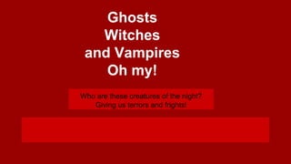 Ghosts
Witches
and Vampires
Oh my!
Who are these creatures of the night?
Giving us terrors and frights!

 