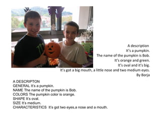 A description
It’s a pumpkin.
The name of the pumpkin is Bob.
It’s orange and green.
It’s oval and it’s big.
It’s got a big mouth, a little nose and two medium eyes.
By Borja
A DESCRIPTON
GENERAL It’s a pumpkin.
NAME The name of the pumpkin is Bob.
COLORS The pumpkin color is orange.
SHAPE It’s oval.
SIZE It’s medium.
CHARACTERISTICS It’s got two eyes,a nose and a mouth.

 