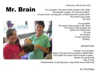 Mr. Brain

Wednesday, 30th October 2013
It’s a pumpkin. The name of the pumpkin is Mr. Brain.
The pumpkin is green. It’s oval and medium.
It’s got a brain, two big eyes, a small nose and a small mouth.
The mouth’s got a tooth.
By Carla.
It’s a pumpkin.
The name of the pumpkin is Mr. Brain.
The colours of the pumpkin are
green and a little brown.
It’s oval.
It’s medium.
It’s got a big brain.
By Basy.

DESCRIPTION
General: It’s a pumpkin.
Name: The name of the pumpkin is Mister Brain.
COLOURS:The colour of the pumpkin is green.
Shape: It’s oval and tall.
Size: It’s big.
Characteristics: It’s got big eyes, a big mouth and a small nose.
By VíctorGallego

 