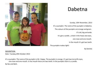 Dabetna
Sunday, 10th November, 2013
It’s a pumpkin. The name of the pumpkin is Dabetna.
The colours of the pumpkin are orange and green.
It’s tall, big and wide.
It’s got a candle , a hole in the head, two eyes,
one nose and one mouth.
In the mouth it’s got two teeth.
The pumpkin makes light!
By Daniela
DESCRIPTION
Date: Tuesday,29th October 2013
It’s a pumpkin. The name of the pumpkin is Mr. Happy. The pumpkin is orange. It’s got two terrorific eyes,
one nose and one mouth. In the mouth there are two teeth. In the pumpkin there is a candle.
By Nai and Beth.

 