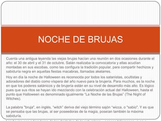 NOCHE DE BRUJAS
Cuenta una antigua leyenda las viejas brujas hacían una reunión en dos ocasiones durante el
año: el 30 de abril y el 31 de octubre. Satán realizaba la convocatoria y ellas acudían
montadas en sus escobas, como las configura la tradición popular, para compartir hechizos y
sabiduría negra en aquellas fiestas macabras, llamadas akelarres.
Hoy en día la noche de Halloween es reconocida por todos los satanistas, ocultistas y
adoradores del diablo como víspera del año nuevo para la brujería. Para muchos, es la noche
en que los poderes satánicos y de brujería están en su nivel de desarrollo más alto. Es lógico
pues que sus ritos se hayan ido mezclando con la celebración actual del Halloween, hasta el
punto que Halloween es denominado igualmente “La Noche de las Brujas” (The Night of
Witches).
La palabra "bruja", en inglés, “witch” deriva del viejo término sajón “wicca, o "sabio". Y es que
se pensaba que las brujas, al ser poseedoras de la magia, poseían también la máxima
sabiduría.

 