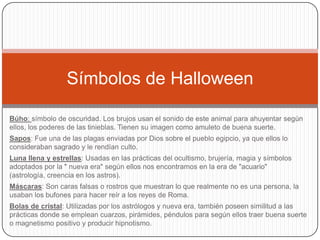 Símbolos de Halloween
Búho: símbolo de oscuridad. Los brujos usan el sonido de este animal para ahuyentar según
ellos, los poderes de las tinieblas. Tienen su imagen como amuleto de buena suerte.
Sapos: Fue una de las plagas enviadas por Dios sobre el pueblo egipcio, ya que ellos lo
consideraban sagrado y le rendían culto.
Luna llena y estrellas: Usadas en las prácticas del ocultismo, brujería, magia y símbolos
adoptados por la " nueva era" según ellos nos encontramos en la era de "acuario"
(astrología, creencia en los astros).
Máscaras: Son caras falsas o rostros que muestran lo que realmente no es una persona, la
usaban los bufones para hacer reír a los reyes de Roma.
Bolas de cristal: Utilizadas por los astrólogos y nueva era, también poseen similitud a las
prácticas donde se emplean cuarzos, pirámides, péndulos para según ellos traer buena suerte
o magnetismo positivo y producir hipnotismo.

 