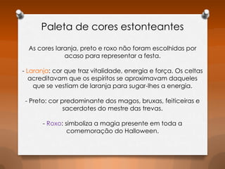 Paleta de cores estonteantes
As cores laranja, preto e roxo não foram escolhidas por
acaso para representar a festa.

- Laranja: cor que traz vitalidade, energia e força. Os celtas
acreditavam que os espíritos se aproximavam daqueles
que se vestiam de laranja para sugar-lhes a energia.
- Preto: cor predominante dos magos, bruxas, feiticeiras e
sacerdotes do mestre das trevas.
- Roxo: simboliza a magia presente em toda a
comemoração do Halloween.

 