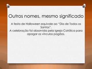 Outros nomes, mesmo significado
A festa de Halloween equivale ao “Dia de Todos os
Santos”.
A celebração foi absorvida pela Igreja Católica para
apagar os vínculos pagãos.

 
