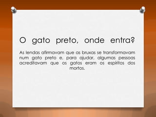 O gato preto, onde entra?
As lendas afirmavam que as bruxas se transformavam
num gato preto e, para ajudar, algumas pessoas
acreditavam que os gatos eram os espíritos dos
mortos.

 