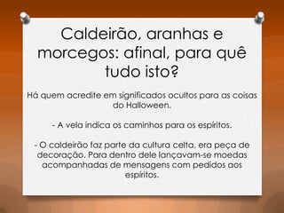 Caldeirão, aranhas e
morcegos: afinal, para quê
tudo isto?
Há quem acredite em significados ocultos para as coisas
do Halloween.
- A vela indica os caminhos para os espíritos.
- O caldeirão faz parte da cultura celta, era peça de
decoração. Para dentro dele lançavam-se moedas
acompanhadas de mensagens com pedidos aos
espíritos.

 