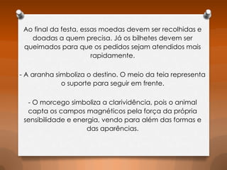Ao final da festa, essas moedas devem ser recolhidas e
doadas a quem precisa. Já os bilhetes devem ser
queimados para que os pedidos sejam atendidos mais
rapidamente.
- A aranha simboliza o destino. O meio da teia representa
o suporte para seguir em frente.
- O morcego simboliza a clarividência, pois o animal
capta os campos magnéticos pela força da própria
sensibilidade e energia, vendo para além das formas e
das aparências.

 