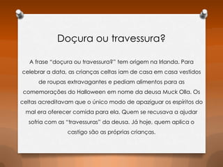 Doçura ou travessura?
A frase “doçura ou travessura?” tem origem na Irlanda. Para
celebrar a data, as crianças celtas iam de casa em casa vestidos
de roupas extravagantes e pediam alimentos para as
comemorações do Halloween em nome da deusa Muck Olla. Os
celtas acreditavam que o único modo de apaziguar os espíritos do
mal era oferecer comida para ela. Quem se recusava a ajudar
sofria com as “travessuras” da deusa. Já hoje, quem aplica o
castigo são as próprias crianças.

 