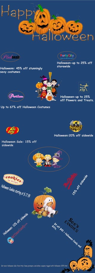 Hallowenn: 45% off stunningly 
sexy costumes 
Halloween-up to 25% off 
storewide 
Up to 67% off Halloween Costumes 
Halloween-up to 25% 
off Flowers and Treats. 
Halloween:20% off sidewide 
Halloween Sale: 15% off 
sidewide 
Halloween Cookies starting at $ 17.99 
15% off sidewide 
Halloween: 10% off sidewide 
$4 off $40 + Halloween Candy and 
Gifts. 
Get more Halloween Sale from http://www.promopro.com/online-coupons-tagged-with-Halloween-2579.html 
