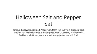 Halloween Salt and Pepper
Set
Unique Halloween Salt and Pepper Set, from the purrrfect black cat and
witches hat to the zombies and vampires. Jack O Lantern, Frankenstein
And his bride Bride, just a few salt and peppers you will find.
 