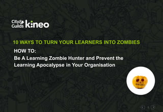 1 
10 WAYS TO TURN YOUR LEARNERS INTO ZOMBIES 
HOW TO: 
Be A Learning Zombie Hunter and Prevent the 
Learning Apocalypse in Your Organisation 
 