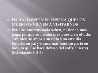    EN HALLOWEEN SE ENSEÑA QUE LOS
    MUERTOS VIENEN A VISITARNOS
   Pero los muertos nada saben, ni tienen mas
    paga; porque su memoria es puesta en olvido.
    También su amor y su odio y su envidia
    fenecieron ya; y nunca más tendrán parte en
    todo lo que se hace debajo del sol”(la tierra)
    (Eclesiastés 9: 5-6)
 