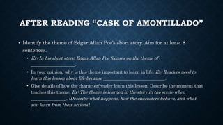 AFTER READING “CASK OF AMONTILLADO”
• Identify the theme of Edgar Allan Poe’s short story. Aim for at least 8
sentences.
• Ex: In his short story, Edgar Allan Poe focuses on the theme of
____________________.
• In your opinion, why is this theme important to learn in life. Ex: Readers need to
learn this lesson about life because ____________________________.
• Give details of how the character/reader learn this lesson. Describe the moment that
teaches this theme. Ex: The theme is learned in the story in the scene when
________________. (Describe what happens, how the characters behave, and what
you learn from their actions).
 