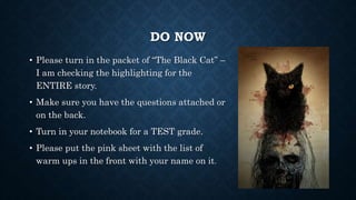 DO NOW
• Please turn in the packet of “The Black Cat” –
I am checking the highlighting for the
ENTIRE story.
• Make sure you have the questions attached or
on the back.
• Turn in your notebook for a TEST grade.
• Please put the pink sheet with the list of
warm ups in the front with your name on it.
 