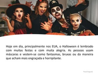 Hoje em dia, principalmente nos EUA, o Halloween é lembrado
com muitas festas e com muita alegria. As pessoas usam
máscaras e vestem-se como fantasmas, bruxas ou da maneira
que acham mais engraçada e horripilante.
Paula Augusto
 