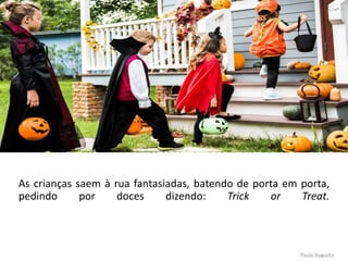 As crianças saem à rua fantasiadas, batendo de porta em porta,
pedindo por doces dizendo: Trick or Treat.
Paula Augusto
 
