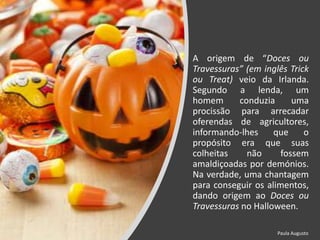 A origem de “Doces ou
Travessuras” (em inglês Trick
ou Treat) veio da Irlanda.
Segundo a lenda, um
homem conduzia uma
procissão para arrecadar
oferendas de agricultores,
informando-lhes que o
propósito era que suas
colheitas não fossem
amaldiçoadas por demónios.
Na verdade, uma chantagem
para conseguir os alimentos,
dando origem ao Doces ou
Travessuras no Halloween.
Paula Augusto
 