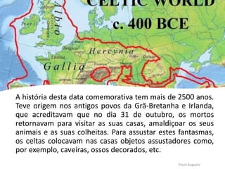 A história desta data comemorativa tem mais de 2500 anos.
Teve origem nos antigos povos da Grã-Bretanha e Irlanda,
que acreditavam que no dia 31 de outubro, os mortos
retornavam para visitar as suas casas, amaldiçoar os seus
animais e as suas colheitas. Para assustar estes fantasmas,
os celtas colocavam nas casas objetos assustadores como,
por exemplo, caveiras, ossos decorados, etc.
Paula Augusto
 