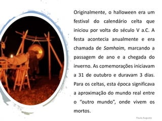 Originalmente, o halloween era um
festival do calendário celta que
iniciou por volta do século V a.C. A
festa acontecia anualmente e era
chamada de Samhaim, marcando a
passagem de ano e a chegada do
inverno. As comemorações iniciavam
a 31 de outubro e duravam 3 dias.
Para os celtas, esta época significava
a aproximação do mundo real entre
o “outro mundo”, onde vivem os
mortos.
Paula Augusto
 