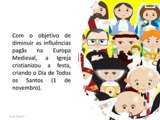 Com o objetivo de
diminuir as influências
pagãs na Europa
Medieval, a Igreja
cristianizou a festa,
criando o Dia de Todos
os Santos (1 de
novembro).
Paula Augusto
 